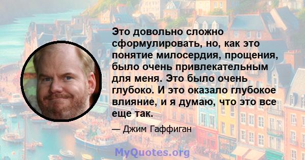 Это довольно сложно сформулировать, но, как это понятие милосердия, прощения, было очень привлекательным для меня. Это было очень глубоко. И это оказало глубокое влияние, и я думаю, что это все еще так.