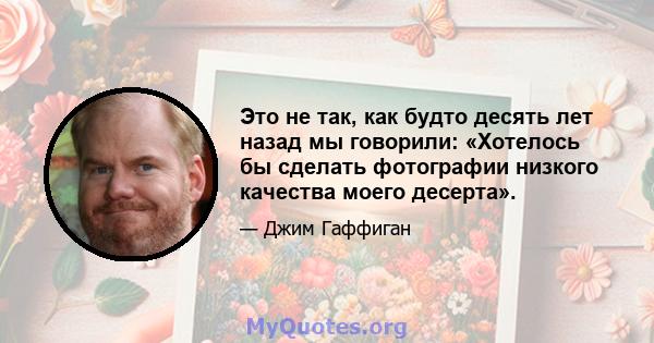 Это не так, как будто десять лет назад мы говорили: «Хотелось бы сделать фотографии низкого качества моего десерта».