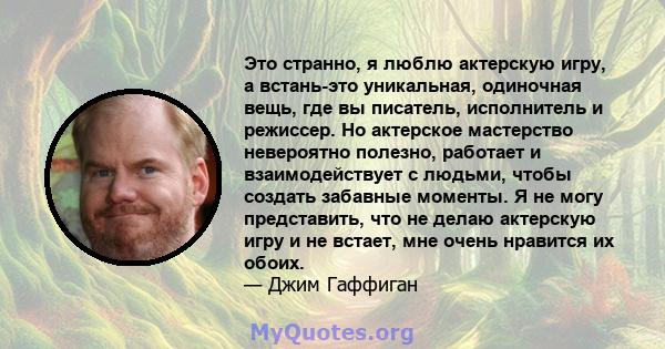 Это странно, я люблю актерскую игру, а встань-это уникальная, одиночная вещь, где вы писатель, исполнитель и режиссер. Но актерское мастерство невероятно полезно, работает и взаимодействует с людьми, чтобы создать