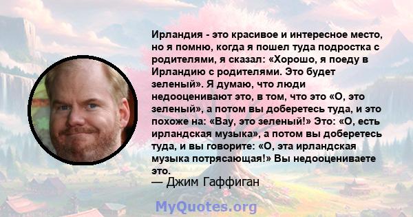 Ирландия - это красивое и интересное место, но я помню, когда я пошел туда подростка с родителями, я сказал: «Хорошо, я поеду в Ирландию с родителями. Это будет зеленый». Я думаю, что люди недооценивают это, в том, что