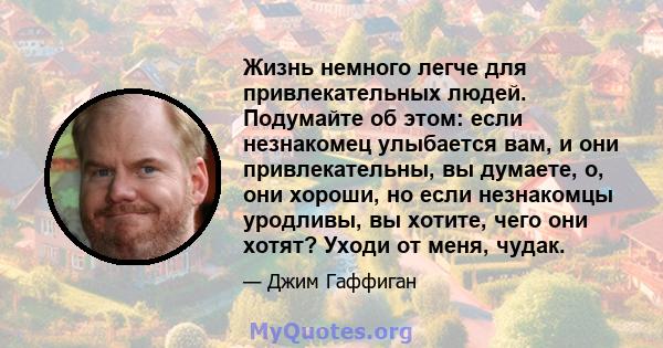 Жизнь немного легче для привлекательных людей. Подумайте об этом: если незнакомец улыбается вам, и они привлекательны, вы думаете, о, они хороши, но если незнакомцы уродливы, вы хотите, чего они хотят? Уходи от меня,