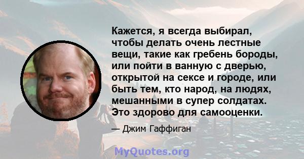 Кажется, я всегда выбирал, чтобы делать очень лестные вещи, такие как гребень бороды, или пойти в ванную с дверью, открытой на сексе и городе, или быть тем, кто народ, на людях, мешанными в супер солдатах. Это здорово