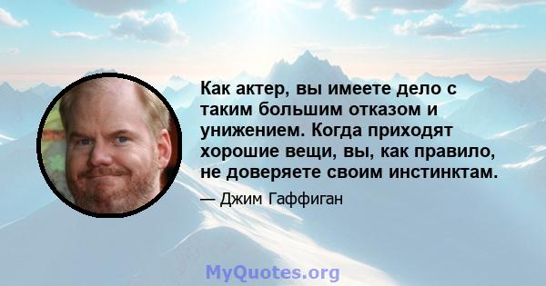 Как актер, вы имеете дело с таким большим отказом и унижением. Когда приходят хорошие вещи, вы, как правило, не доверяете своим инстинктам.