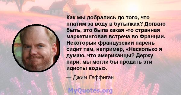 Как мы добрались до того, что платим за воду в бутылках? Должно быть, это была какая -то странная маркетинговая встреча во Франции. Некоторый французский парень сидит там, например, «Насколько я думаю, что американцы?