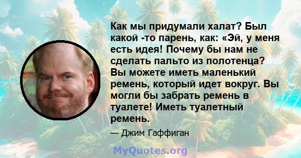 Как мы придумали халат? Был какой -то парень, как: «Эй, у меня есть идея! Почему бы нам не сделать пальто из полотенца? Вы можете иметь маленький ремень, который идет вокруг. Вы могли бы забрать ремень в туалете! Иметь