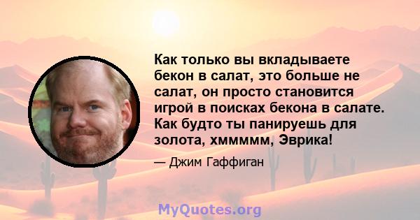 Как только вы вкладываете бекон в салат, это больше не салат, он просто становится игрой в поисках бекона в салате. Как будто ты панируешь для золота, хммммм, Эврика!