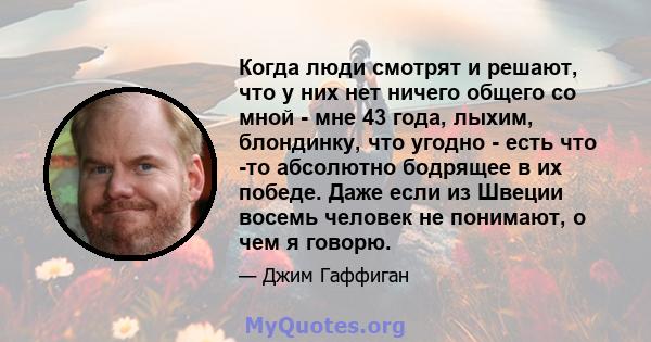 Когда люди смотрят и решают, что у них нет ничего общего со мной - мне 43 года, лыхим, блондинку, что угодно - есть что -то абсолютно бодрящее в их победе. Даже если из Швеции восемь человек не понимают, о чем я говорю.