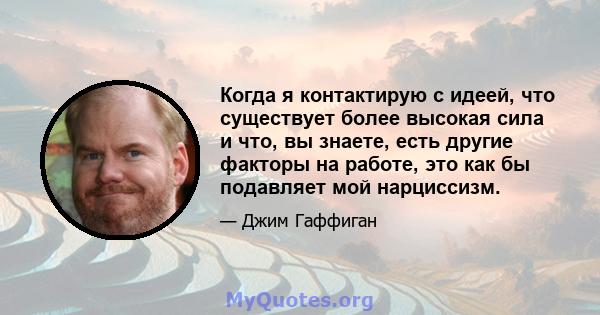 Когда я контактирую с идеей, что существует более высокая сила и что, вы знаете, есть другие факторы на работе, это как бы подавляет мой нарциссизм.