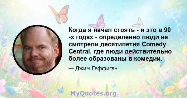 Когда я начал стоять - и это в 90 -х годах - определенно люди не смотрели десятилетия Comedy Central, где люди действительно более образованы в комедии.