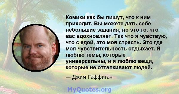 Комики как бы пишут, что к ним приходит. Вы можете дать себе небольшие задания, но это то, что вас вдохновляет. Так что я чувствую, что с едой, это моя страсть. Это где моя чувствительность отдыхает. Я люблю темы,