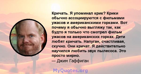 Кричать. Я упоминал крик? Крики обычно ассоциируются с фильмами ужасов и американскими горками. Вот почему я обычно выгляжу так, как будто я только что смотрел фильм ужасов на американских горках. Дети любят кричать.