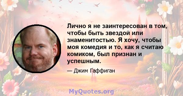 Лично я не заинтересован в том, чтобы быть звездой или знаменитостью. Я хочу, чтобы моя комедия и то, как я считаю комиком, был признан и успешным.