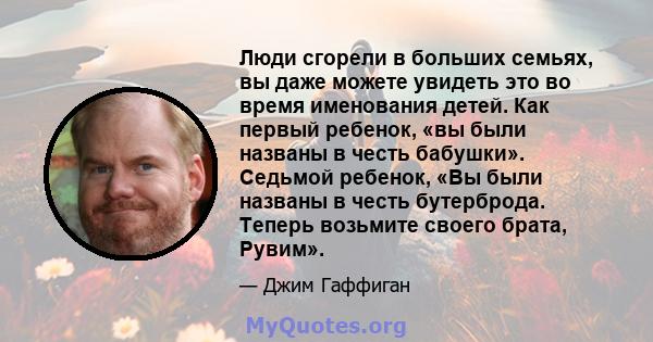 Люди сгорели в больших семьях, вы даже можете увидеть это во время именования детей. Как первый ребенок, «вы были названы в честь бабушки». Седьмой ребенок, «Вы были названы в честь бутерброда. Теперь возьмите своего