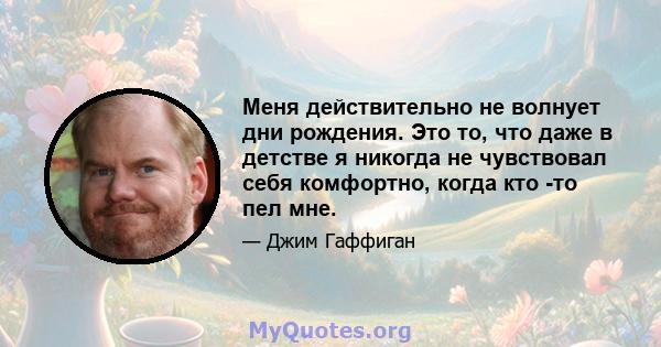 Меня действительно не волнует дни рождения. Это то, что даже в детстве я никогда не чувствовал себя комфортно, когда кто -то пел мне.