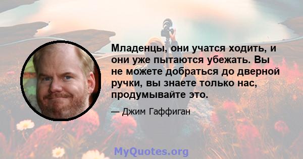 Младенцы, они учатся ходить, и они уже пытаются убежать. Вы не можете добраться до дверной ручки, вы знаете только нас, продумывайте это.