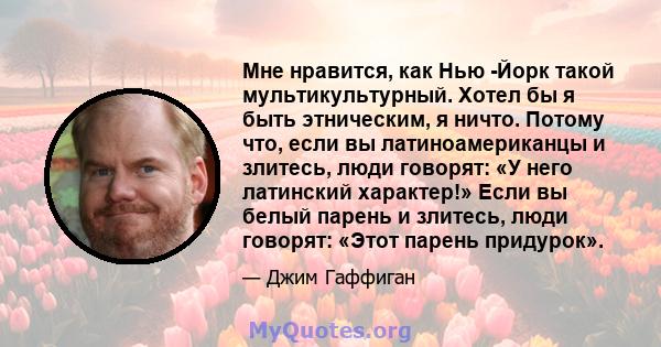 Мне нравится, как Нью -Йорк такой мультикультурный. Хотел бы я быть этническим, я ничто. Потому что, если вы латиноамериканцы и злитесь, люди говорят: «У него латинский характер!» Если вы белый парень и злитесь, люди