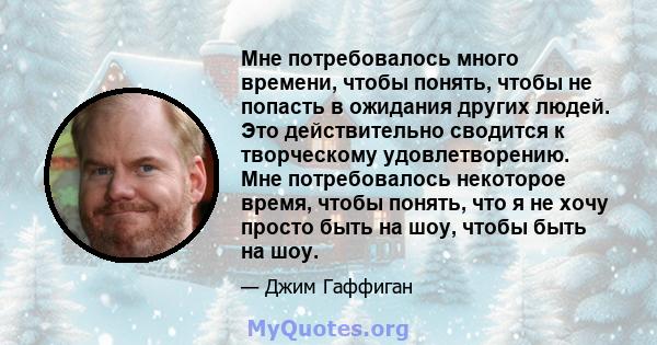 Мне потребовалось много времени, чтобы понять, чтобы не попасть в ожидания других людей. Это действительно сводится к творческому удовлетворению. Мне потребовалось некоторое время, чтобы понять, что я не хочу просто