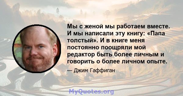 Мы с женой мы работаем вместе. И мы написали эту книгу: «Папа толстый». И в книге меня постоянно поощряли мой редактор быть более личным и говорить о более личном опыте.