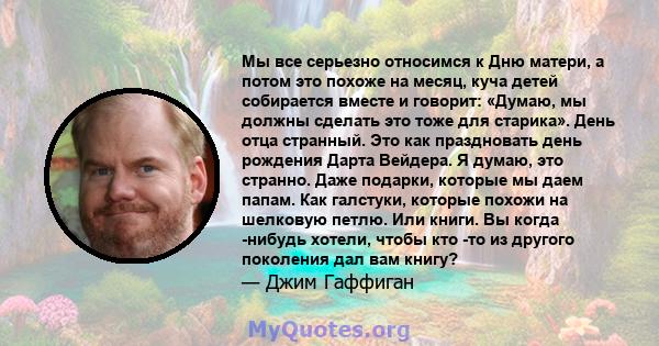 Мы все серьезно относимся к Дню матери, а потом это похоже на месяц, куча детей собирается вместе и говорит: «Думаю, мы должны сделать это тоже для старика». День отца странный. Это как праздновать день рождения Дарта