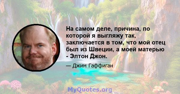 На самом деле, причина, по которой я выгляжу так, заключается в том, что мой отец был из Швеции, а моей матерью - Элтон Джон.