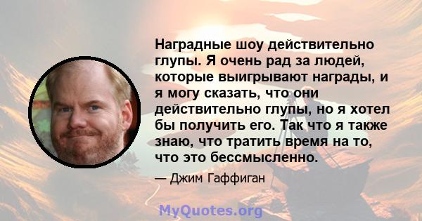 Наградные шоу действительно глупы. Я очень рад за людей, которые выигрывают награды, и я могу сказать, что они действительно глупы, но я хотел бы получить его. Так что я также знаю, что тратить время на то, что это