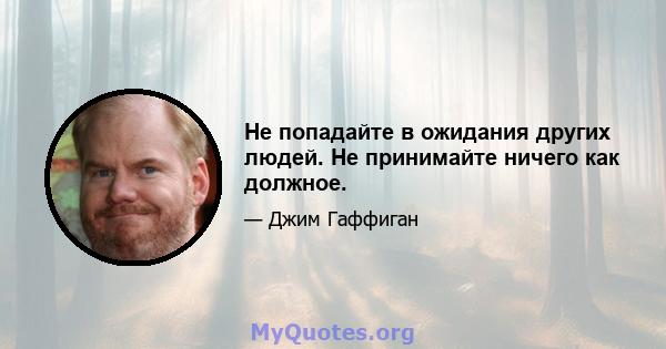 Не попадайте в ожидания других людей. Не принимайте ничего как должное.