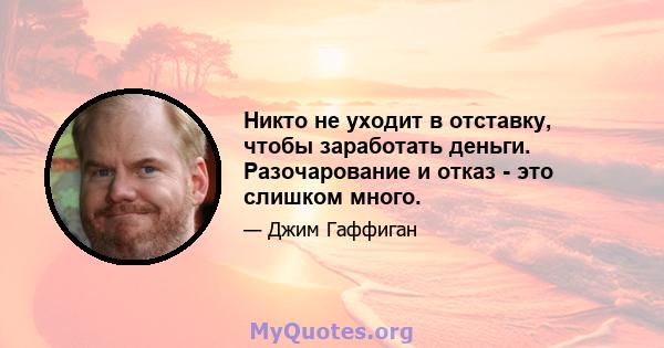 Никто не уходит в отставку, чтобы заработать деньги. Разочарование и отказ - это слишком много.