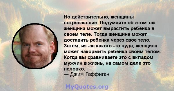 Но действительно, женщины потрясающие. Подумайте об этом так: женщина может вырастить ребенка в своем теле. Тогда женщина может доставить ребенка через свое тело. Затем, из -за какого -то чуда, женщина может накормить