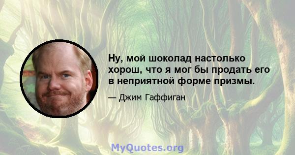 Ну, мой шоколад настолько хорош, что я мог бы продать его в неприятной форме призмы.