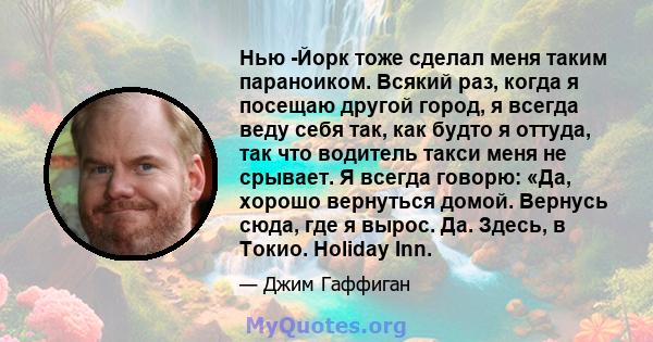 Нью -Йорк тоже сделал меня таким параноиком. Всякий раз, когда я посещаю другой город, я всегда веду себя так, как будто я оттуда, так что водитель такси меня не срывает. Я всегда говорю: «Да, хорошо вернуться домой.