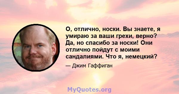 О, отлично, носки. Вы знаете, я умираю за ваши грехи, верно? Да, но спасибо за носки! Они отлично пойдут с моими сандалиями. Что я, немецкий?