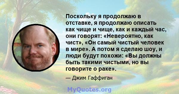 Поскольку я продолжаю в отставке, я продолжаю описать как чище и чище, как и каждый час, они говорят: «Невероятно, как чист», «Он самый чистый человек в мире». А потом я сделаю шоу, и люди будут похожи: «Вы должны быть