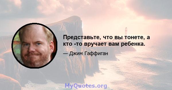 Представьте, что вы тонете, а кто -то вручает вам ребенка.