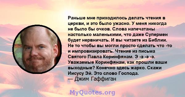 Раньше мне приходилось делать чтения в церкви, и это было ужасно. У меня никогда не было бы очков. Слова напечатаны настолько маленькими, что даже Супермен будет нервничать. И вы читаете из Библии. Не то чтобы вы могли