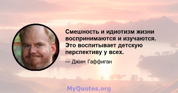 Смешность и идиотизм жизни воспринимаются и изучаются. Это воспитывает детскую перспективу у всех.