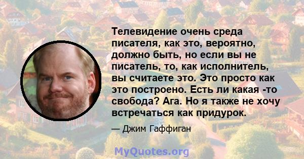 Телевидение очень среда писателя, как это, вероятно, должно быть, но если вы не писатель, то, как исполнитель, вы считаете это. Это просто как это построено. Есть ли какая -то свобода? Ага. Но я также не хочу