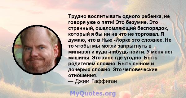 Трудно воспитывать одного ребенка, не говоря уже о пяти! Это безумие. Это странный, ошеломляющий беспорядок, который я бы ни на что не торговал. Я думаю, что в Нью -Йорке это сложнее. Не то чтобы мы могли запрыгнуть в