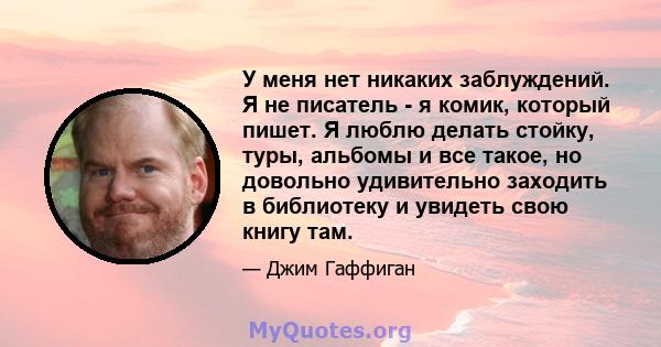 У меня нет никаких заблуждений. Я не писатель - я комик, который пишет. Я люблю делать стойку, туры, альбомы и все такое, но довольно удивительно заходить в библиотеку и увидеть свою книгу там.