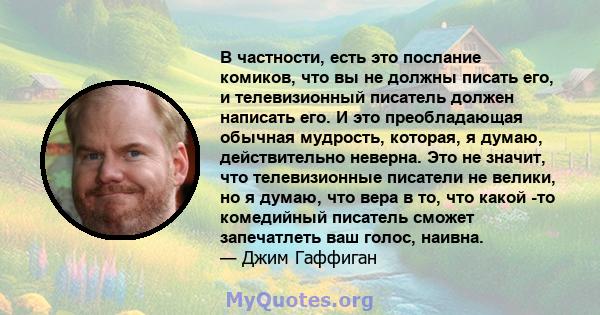 В частности, есть это послание комиков, что вы не должны писать его, и телевизионный писатель должен написать его. И это преобладающая обычная мудрость, которая, я думаю, действительно неверна. Это не значит, что