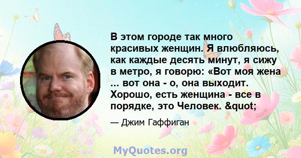 В этом городе так много красивых женщин. Я влюбляюсь, как каждые десять минут, я сижу в метро, ​​я говорю: «Вот моя жена ... вот она - о, она выходит. Хорошо, есть женщина - все в порядке, это Человек. "