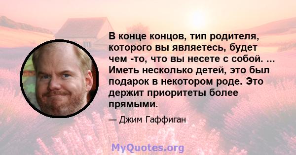 В конце концов, тип родителя, которого вы являетесь, будет чем -то, что вы несете с собой. ... Иметь несколько детей, это был подарок в некотором роде. Это держит приоритеты более прямыми.