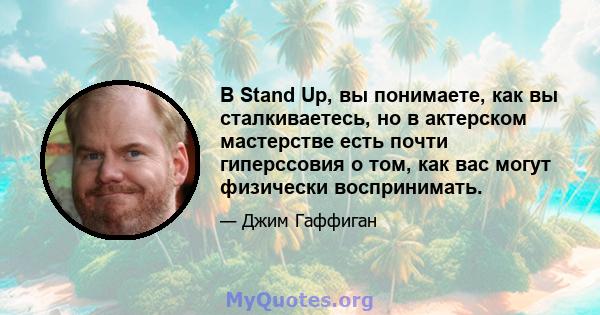 В Stand Up, вы понимаете, как вы сталкиваетесь, но в актерском мастерстве есть почти гиперссовия о том, как вас могут физически воспринимать.