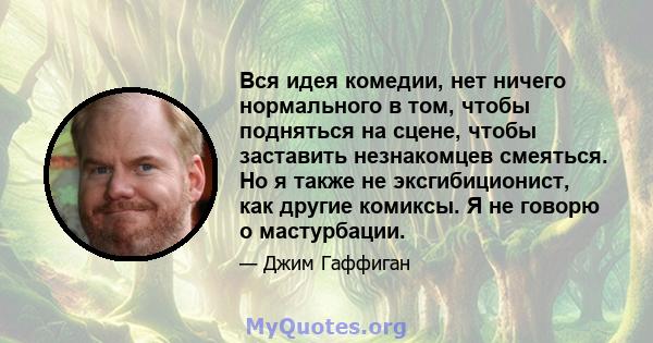 Вся идея комедии, нет ничего нормального в том, чтобы подняться на сцене, чтобы заставить незнакомцев смеяться. Но я также не эксгибиционист, как другие комиксы. Я не говорю о мастурбации.