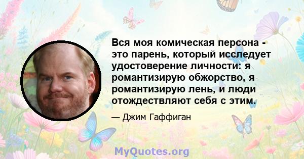 Вся моя комическая персона - это парень, который исследует удостоверение личности: я романтизирую обжорство, я романтизирую лень, и люди отождествляют себя с этим.