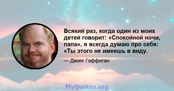 Всякий раз, когда один из моих детей говорит: «Спокойной ночи, папа», я всегда думаю про себя: «Ты этого не имеешь в виду.