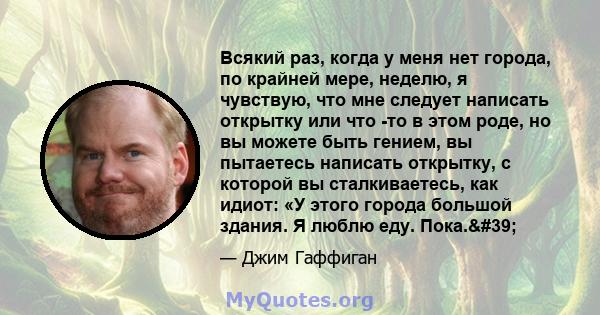 Всякий раз, когда у меня нет города, по крайней мере, неделю, я чувствую, что мне следует написать открытку или что -то в этом роде, но вы можете быть гением, вы пытаетесь написать открытку, с которой вы сталкиваетесь,