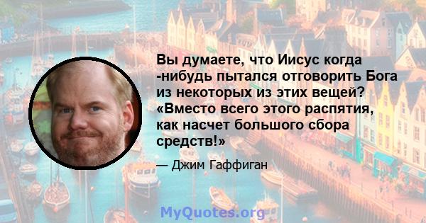 Вы думаете, что Иисус когда -нибудь пытался отговорить Бога из некоторых из этих вещей? «Вместо всего этого распятия, как насчет большого сбора средств!»