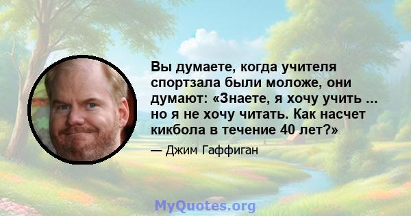 Вы думаете, когда учителя спортзала были моложе, они думают: «Знаете, я хочу учить ... но я не хочу читать. Как насчет кикбола в течение 40 лет?»