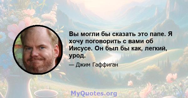 Вы могли бы сказать это папе. Я хочу поговорить с вами об Иисусе. Он был бы как, легкий, урод.