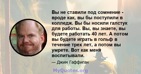 Вы не ставили под сомнение - вроде как, вы бы поступили в колледж. Вы бы носили галстук для работы. Вы, вы знаете, вы будете работать 40 лет. А потом вы будете играть в гольф в течение трех лет, а потом вы умрете. Вот